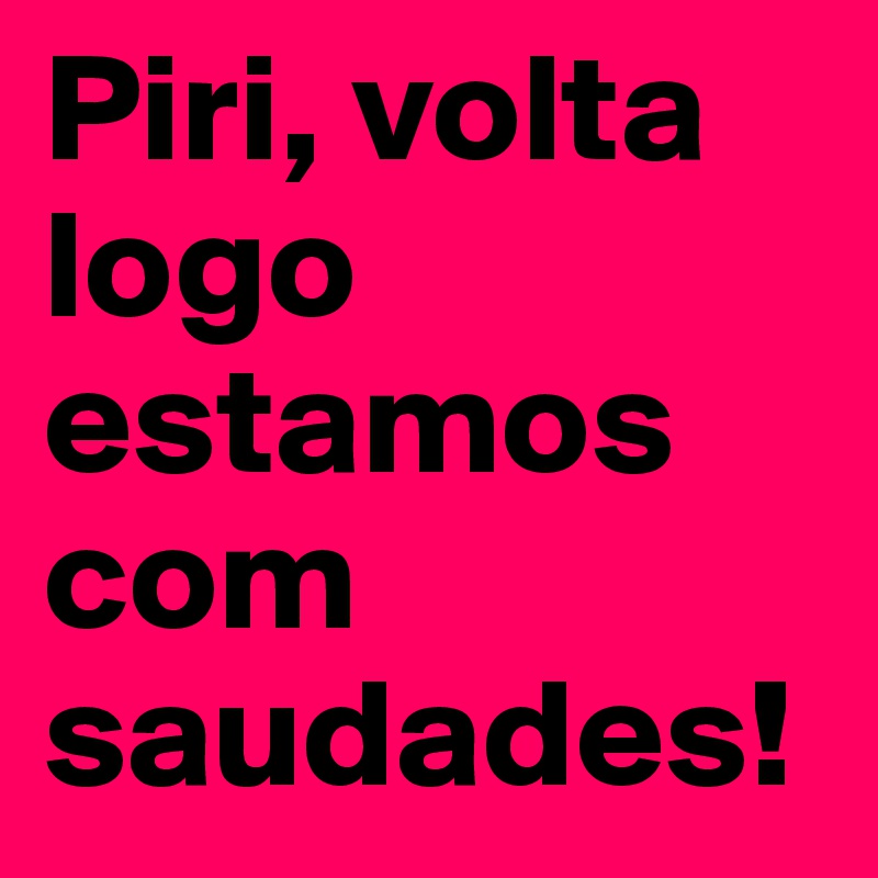 Piri, volta logo estamos com saudades! 