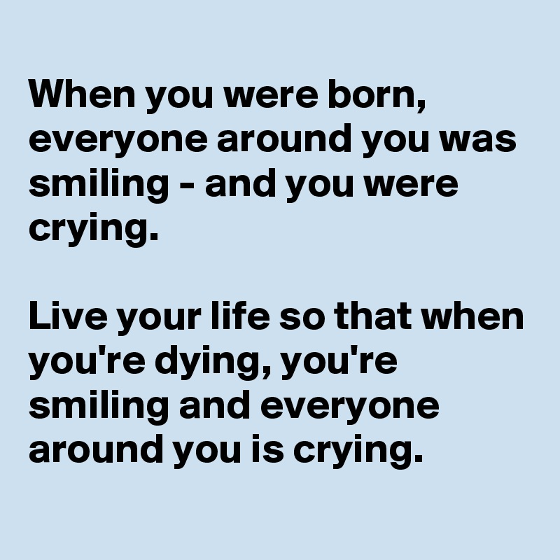 
When you were born, everyone around you was smiling - and you were crying.

Live your life so that when you're dying, you're smiling and everyone around you is crying.
