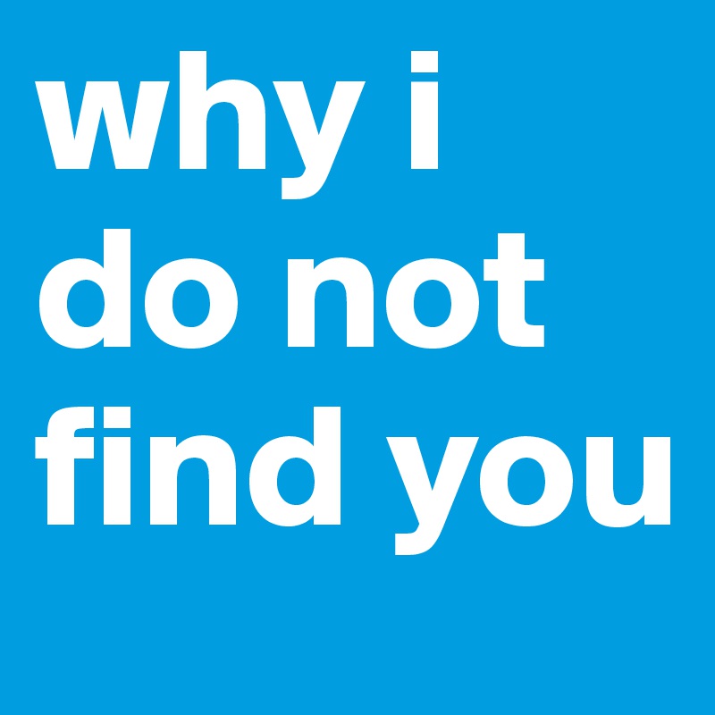 why i do not find you