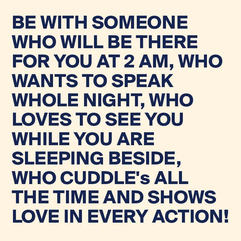 BE WITH SOMEONE WHO WILL BE THERE FOR YOU AT 2 AM, WHO WANTS TO SPEAK WHOLE NIGHT, WHO LOVES TO SEE YOU WHILE YOU ARE SLEEPING BESIDE, WHO CUDDLE's ALL THE TIME AND SHOWS LOVE IN EVERY ACTION!
