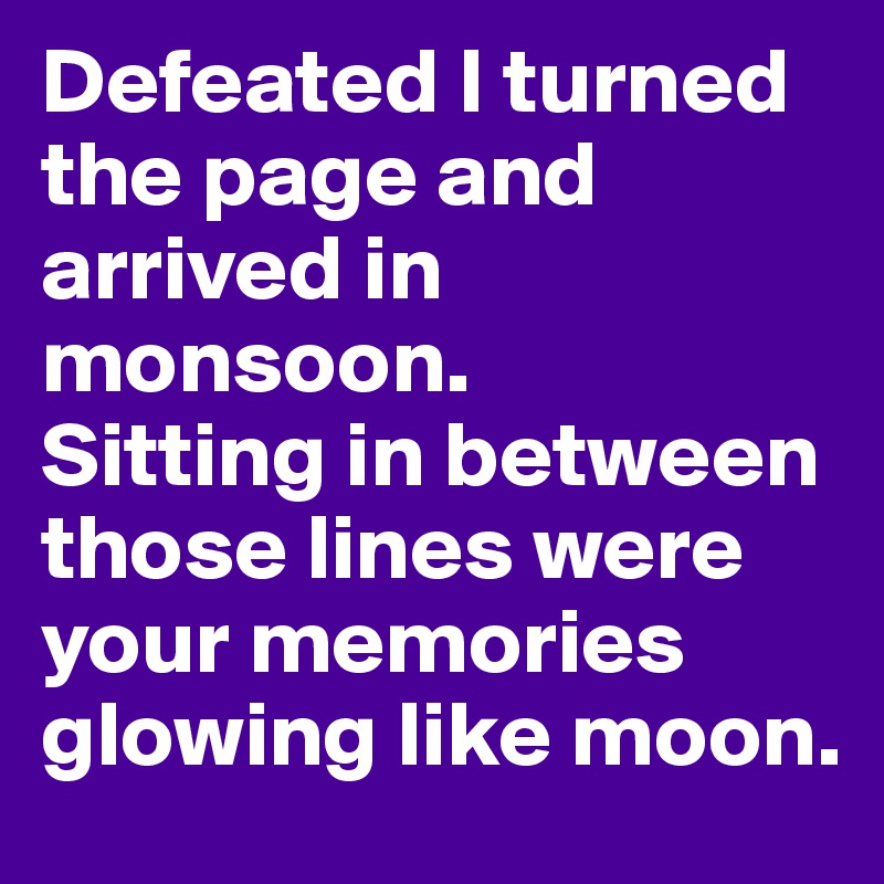 Defeated I turned the page and arrived in monsoon. 
Sitting in between those lines were your memories glowing like moon. 