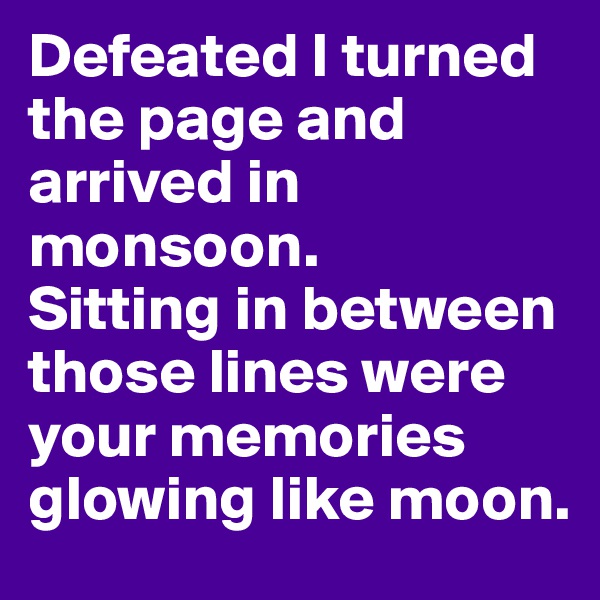 Defeated I turned the page and arrived in monsoon. 
Sitting in between those lines were your memories glowing like moon. 