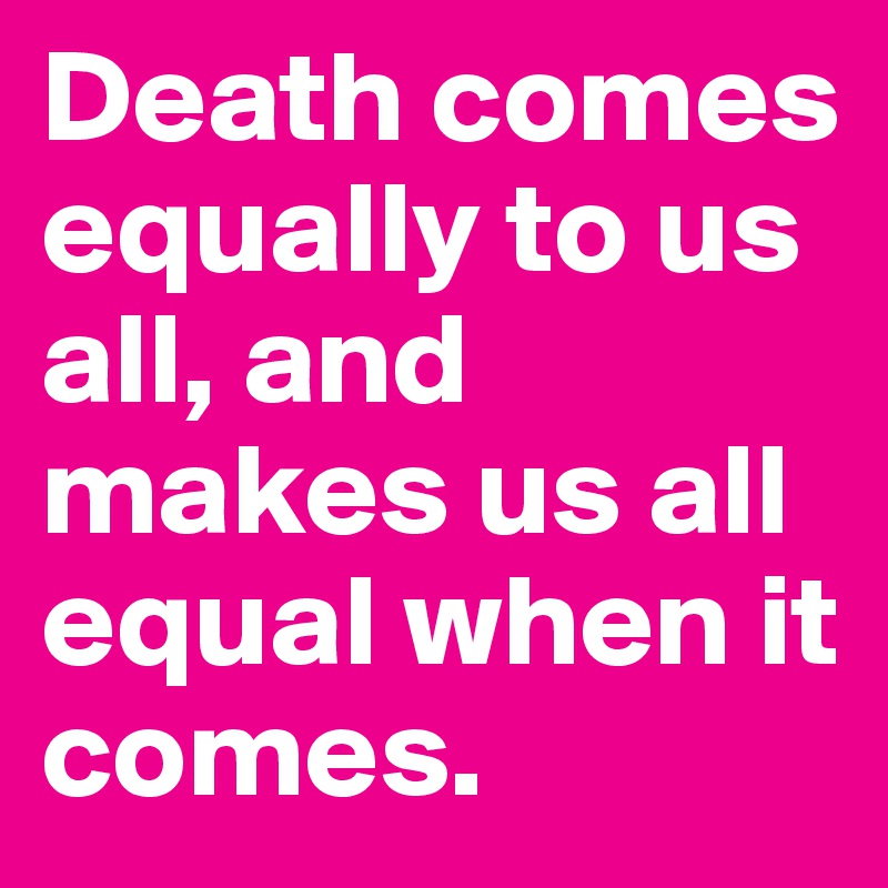 Death comes equally to us all, and makes us all equal when it comes.