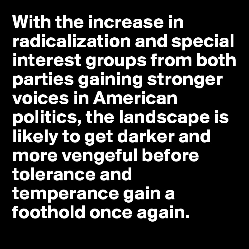 With the increase in radicalization and special interest groups from both parties gaining stronger voices in American politics, the landscape is likely to get darker and more vengeful before tolerance and temperance gain a foothold once again.