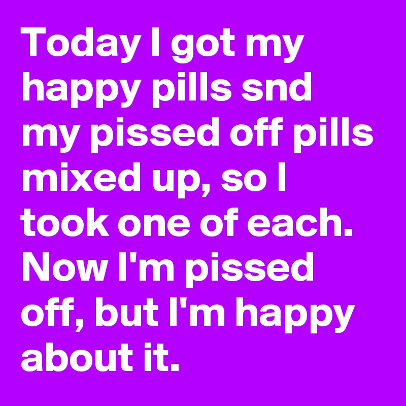 Today I got my happy pills snd my pissed off pills mixed up, so I took one of each.  Now I'm pissed off, but I'm happy about it.