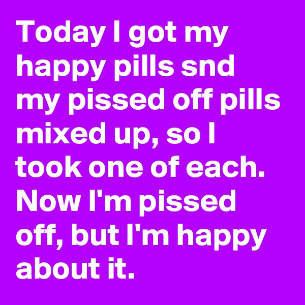 Today I got my happy pills snd my pissed off pills mixed up, so I took one of each.  Now I'm pissed off, but I'm happy about it.