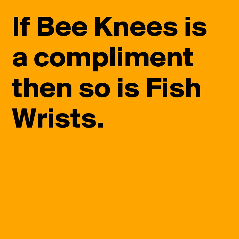 If Bee Knees is a compliment then so is Fish Wrists.


