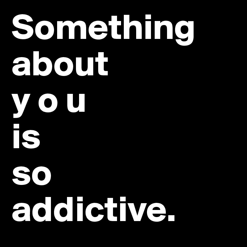 Something about 
y o u 
is 
so
addictive.