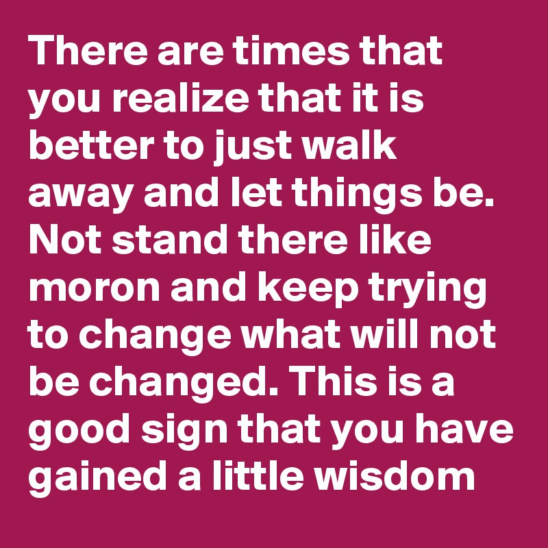 There are times that you realize that it is better to just walk away and let things be. Not stand there like moron and keep trying to change what will not be changed. This is a good sign that you have gained a little wisdom