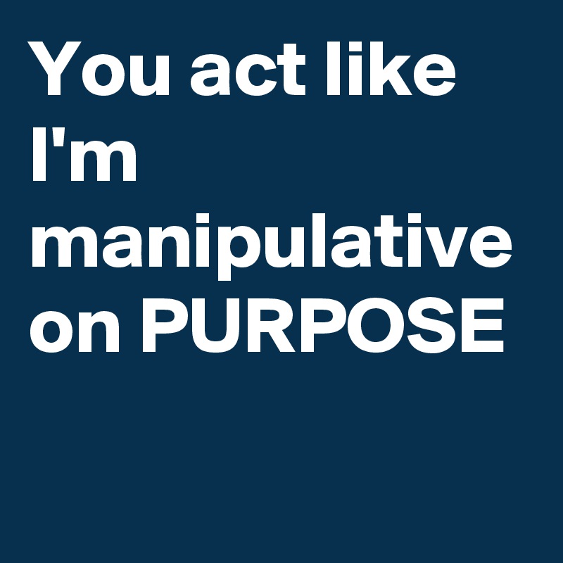 You act like I'm manipulative on PURPOSE