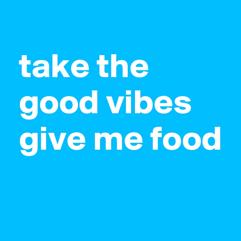 
 take the
 good vibes
 give me food
