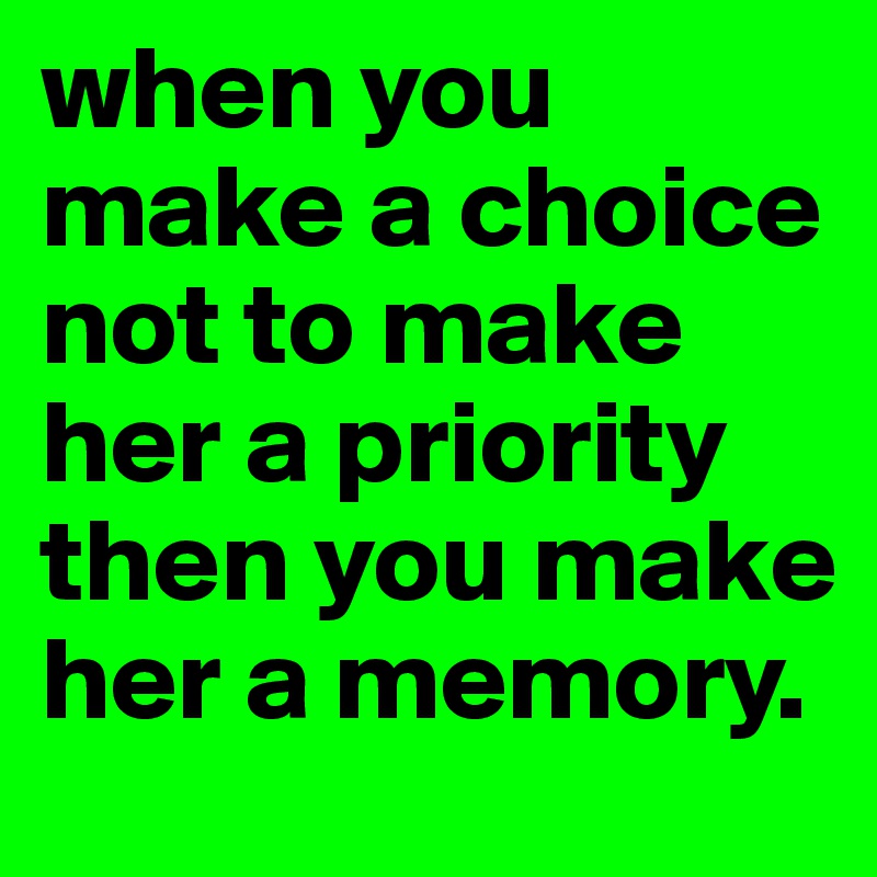 when you make a choice not to make her a priority then you make her a memory. 
