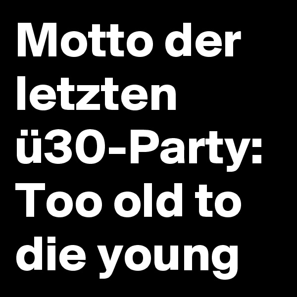 Motto der letzten ü30-Party:
Too old to die young