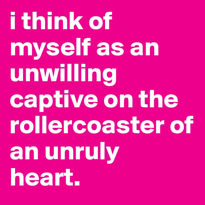 i think of myself as an unwilling captive on the rollercoaster of an unruly heart.