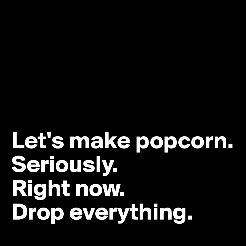   




Let's make popcorn. 
Seriously. 
Right now. 
Drop everything.