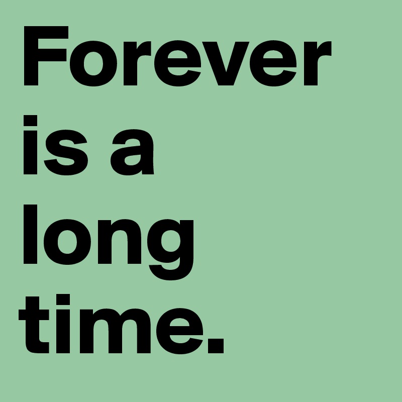 Forever is a 
long time.