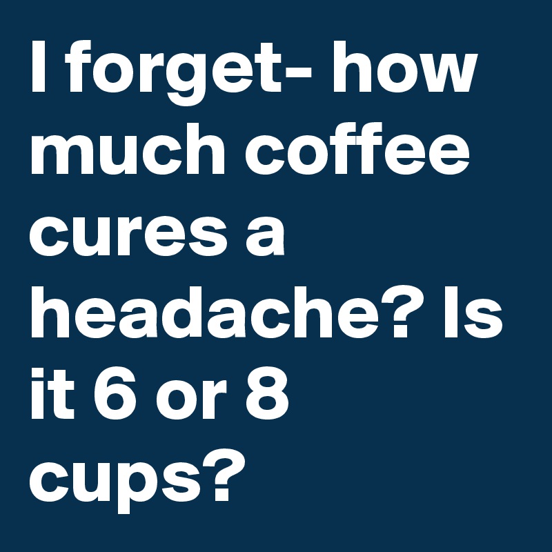 I forget- how much coffee cures a headache? Is it 6 or 8 cups?