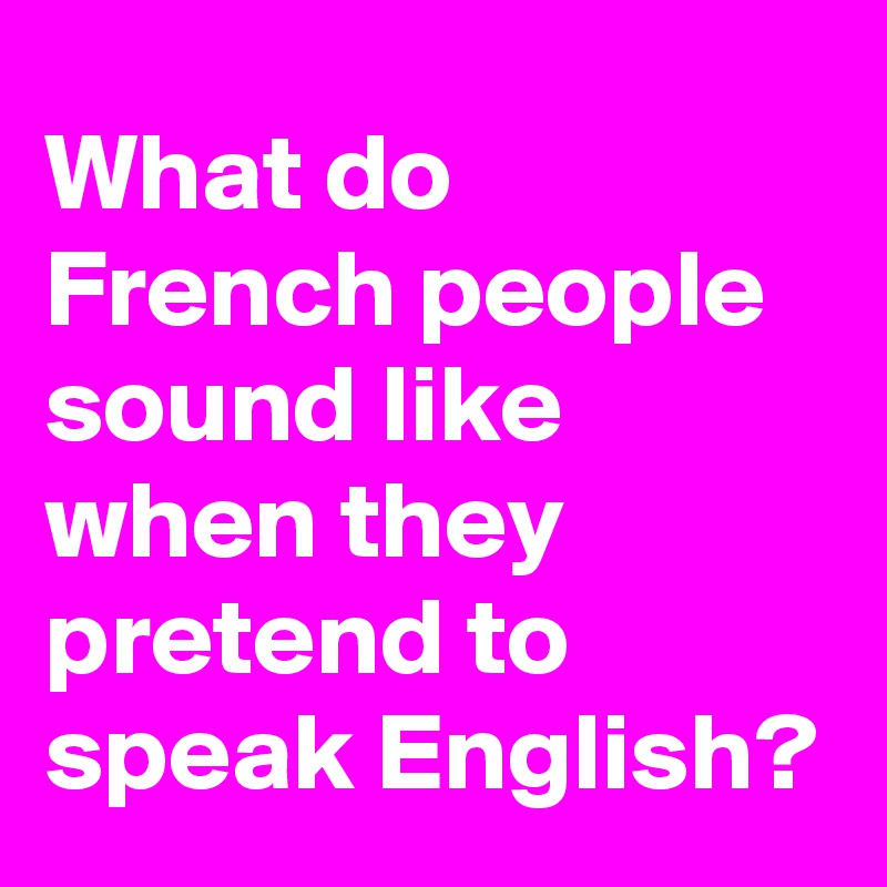 What do French people sound like when they pretend to speak English?