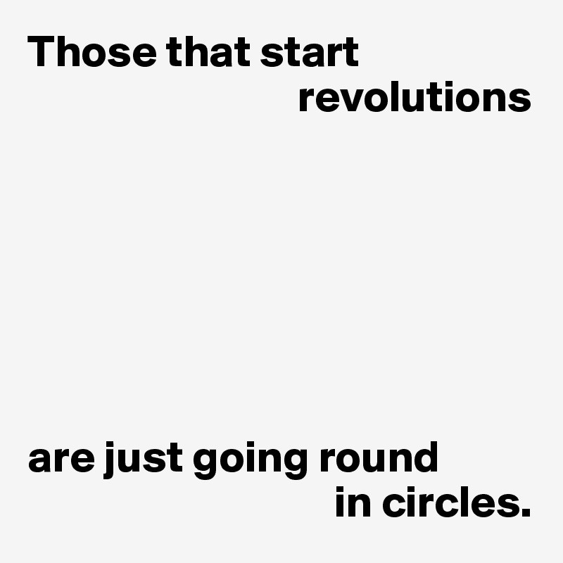Those that start 
                              revolutions







are just going round
                                  in circles.