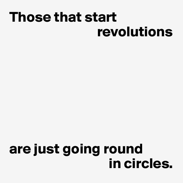Those that start 
                              revolutions







are just going round
                                  in circles.