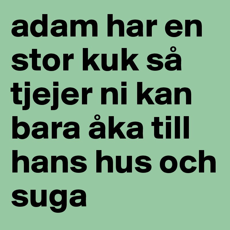 adam har en stor kuk så tjejer ni kan bara åka till hans hus och suga