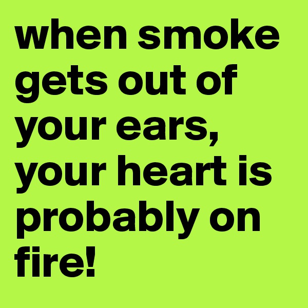 when smoke gets out of your ears, your heart is probably on fire!