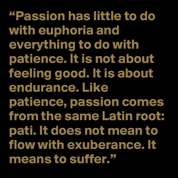 “Passion has little to do with euphoria and everything to do with patience. It is not about feeling good. It is about endurance. Like patience, passion comes from the same Latin root: pati. It does not mean to flow with exuberance. It means to suffer.”