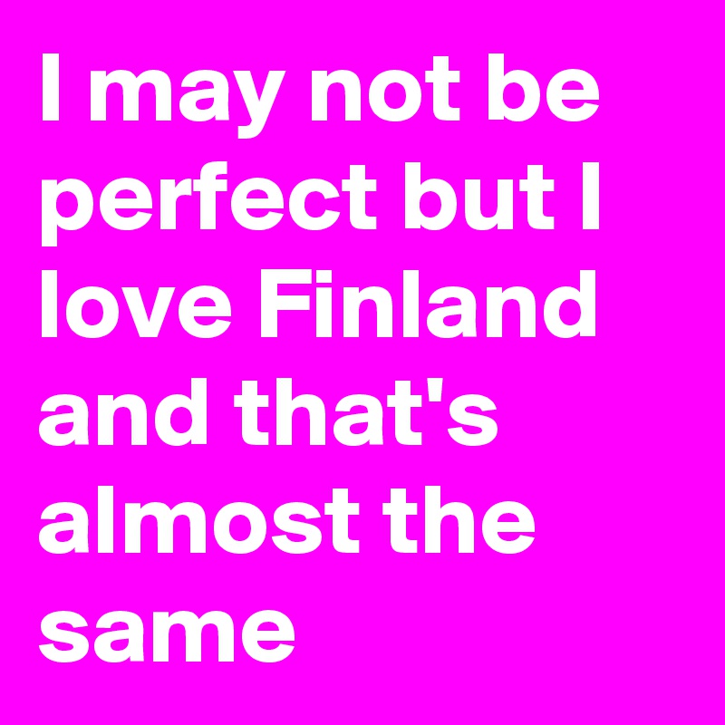I may not be perfect but I love Finland and that's almost the same