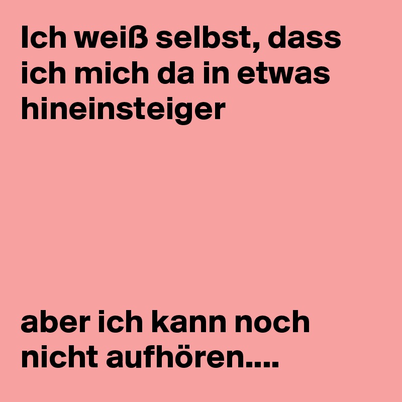 Ich weiß selbst, dass ich mich da in etwas hineinsteiger 





aber ich kann noch nicht aufhören....  