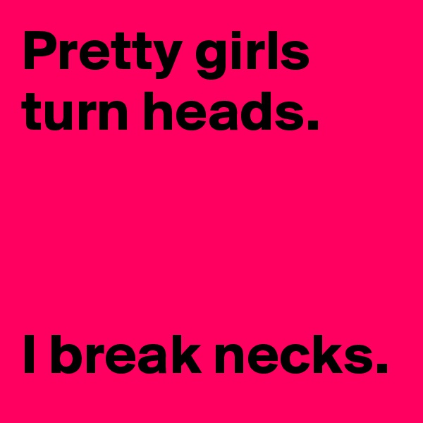 Pretty girls turn heads.

 

I break necks.