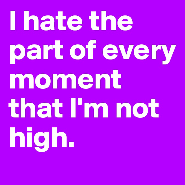 I hate the part of every moment that I'm not high. 
