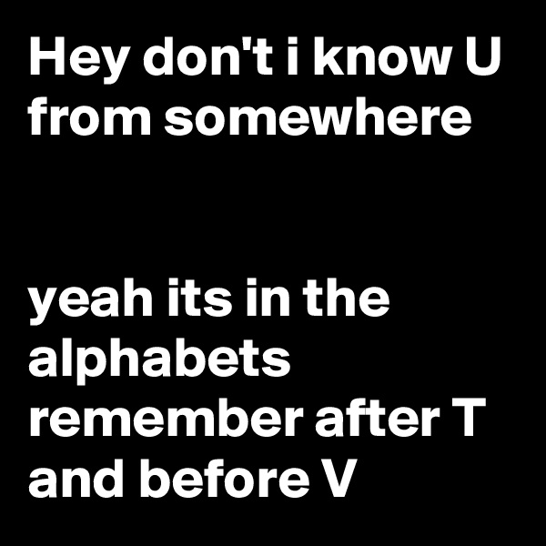 Hey don't i know U from somewhere 


yeah its in the alphabets remember after T and before V