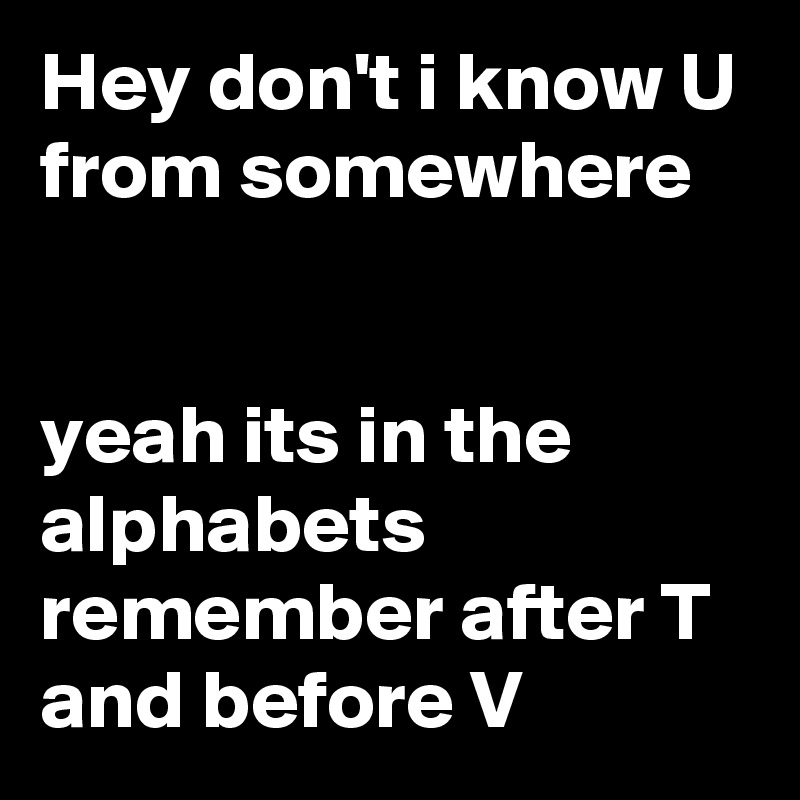Hey don't i know U from somewhere 


yeah its in the alphabets remember after T and before V