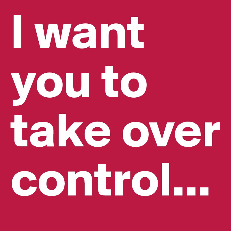 I want you to take over control...
