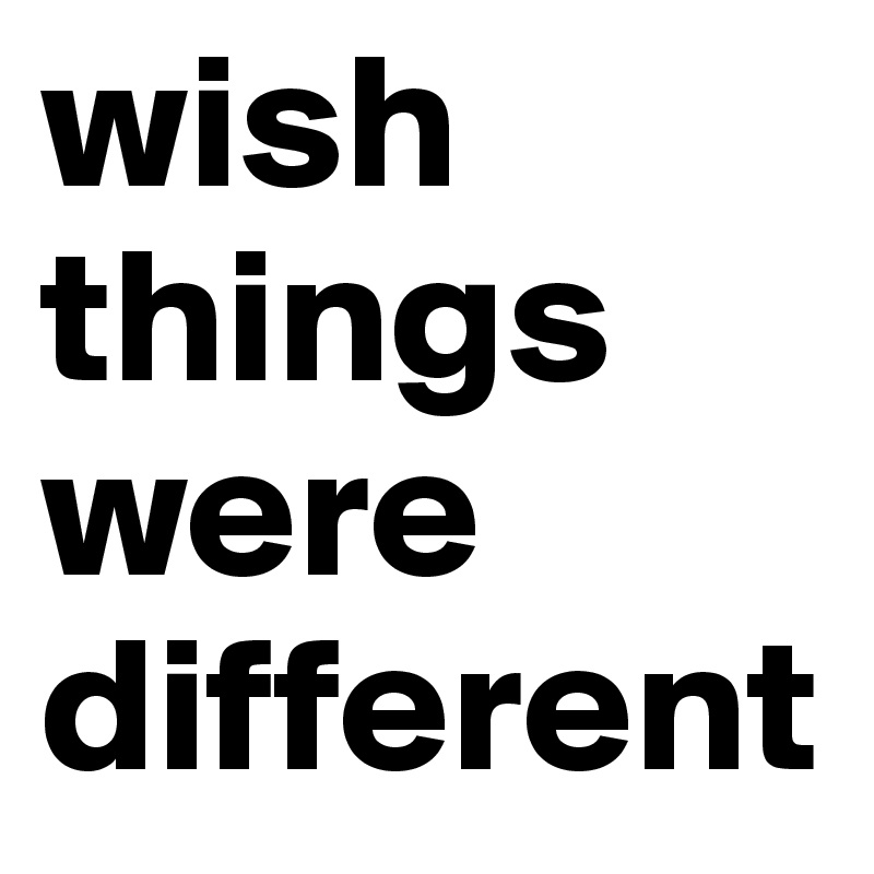wish things were different