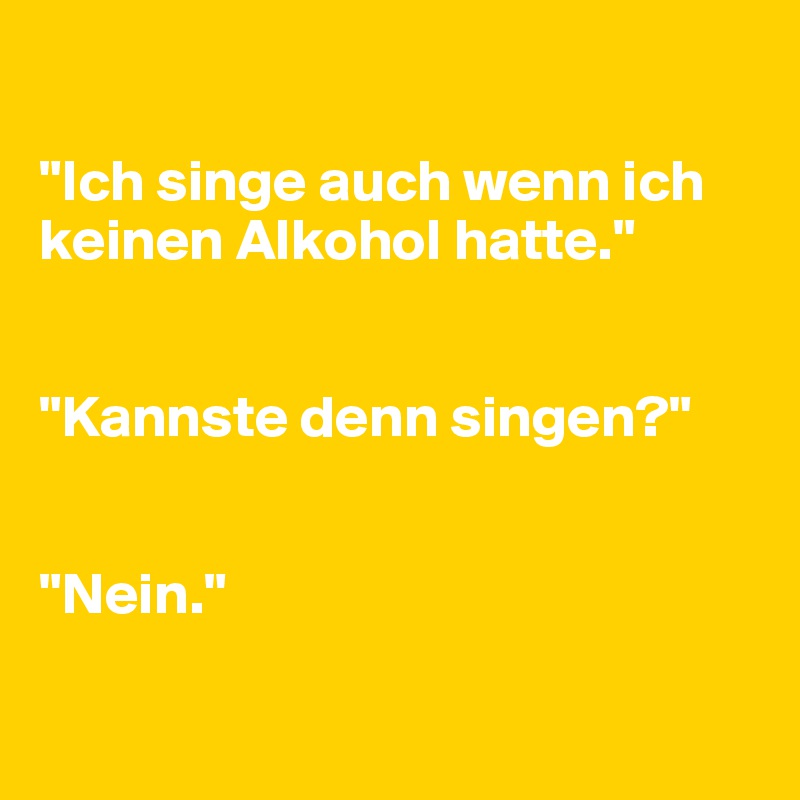 

"Ich singe auch wenn ich keinen Alkohol hatte."


"Kannste denn singen?"


"Nein."

