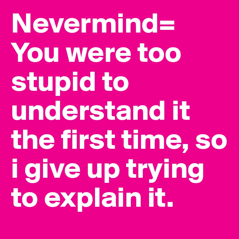 Nevermind= You were too stupid to understand it the first time, so i give up trying to explain it.