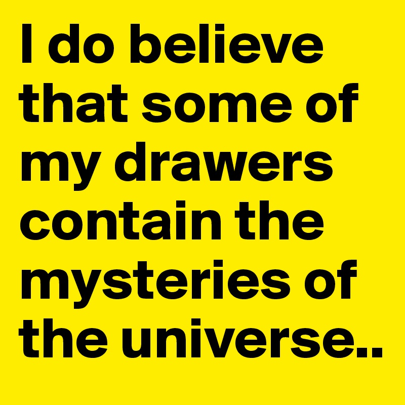 I do believe that some of my drawers contain the mysteries of the universe..