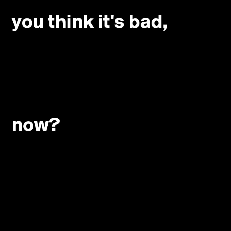 you think it's bad,


 

now?



