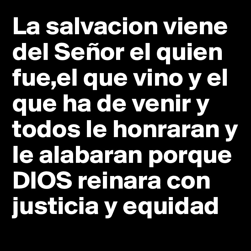 La salvacion viene del Señor el quien fue,el que vino y el que ha de venir y todos le honraran y le alabaran porque DIOS reinara con justicia y equidad