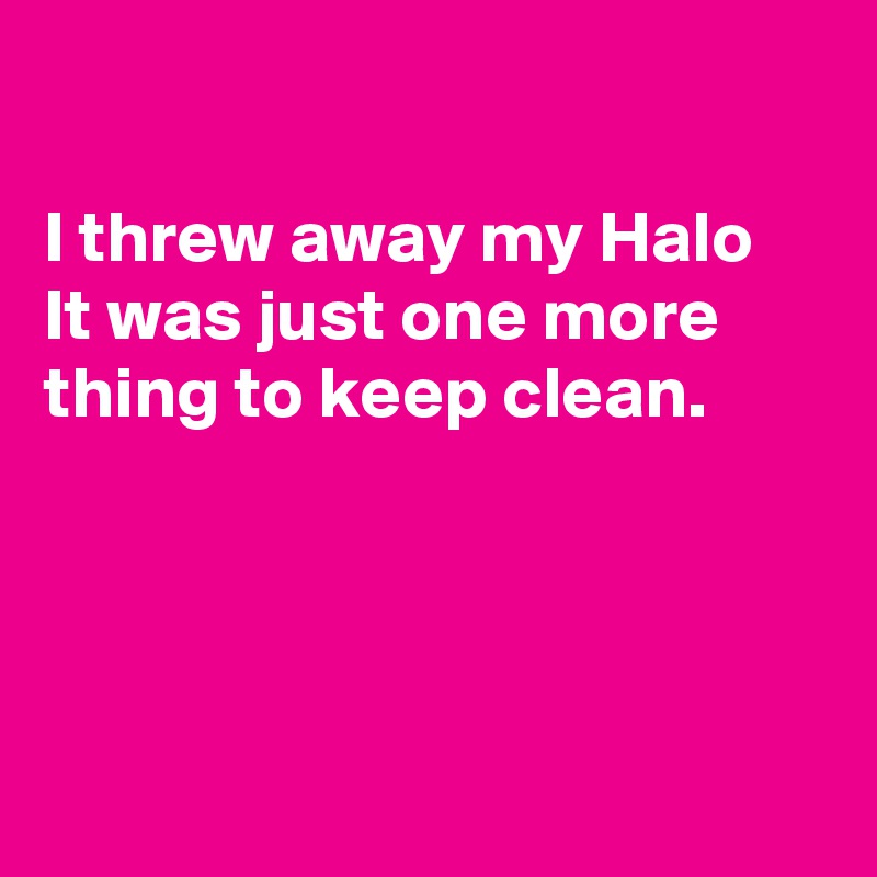 

I threw away my Halo 
It was just one more thing to keep clean.




