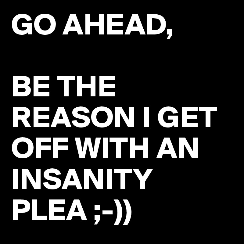 GO AHEAD,

BE THE REASON I GET OFF WITH AN INSANITY PLEA ;-))
