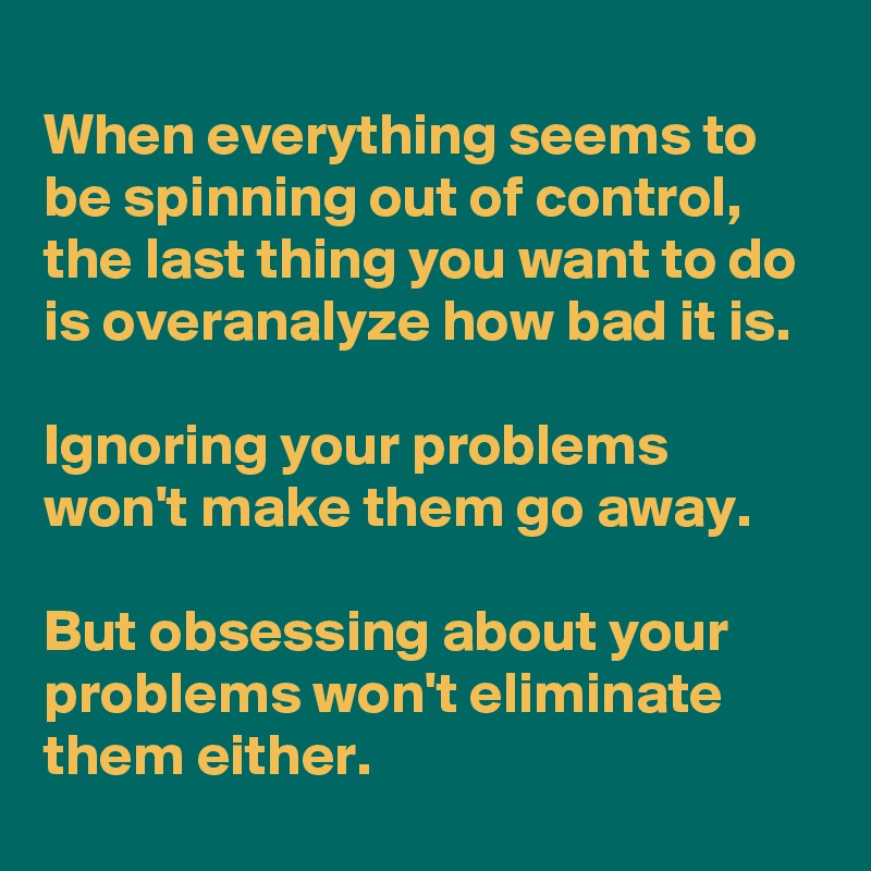 
When everything seems to be spinning out of control, the last thing you want to do is overanalyze how bad it is. 

Ignoring your problems won't make them go away. 

But obsessing about your problems won't eliminate them either.