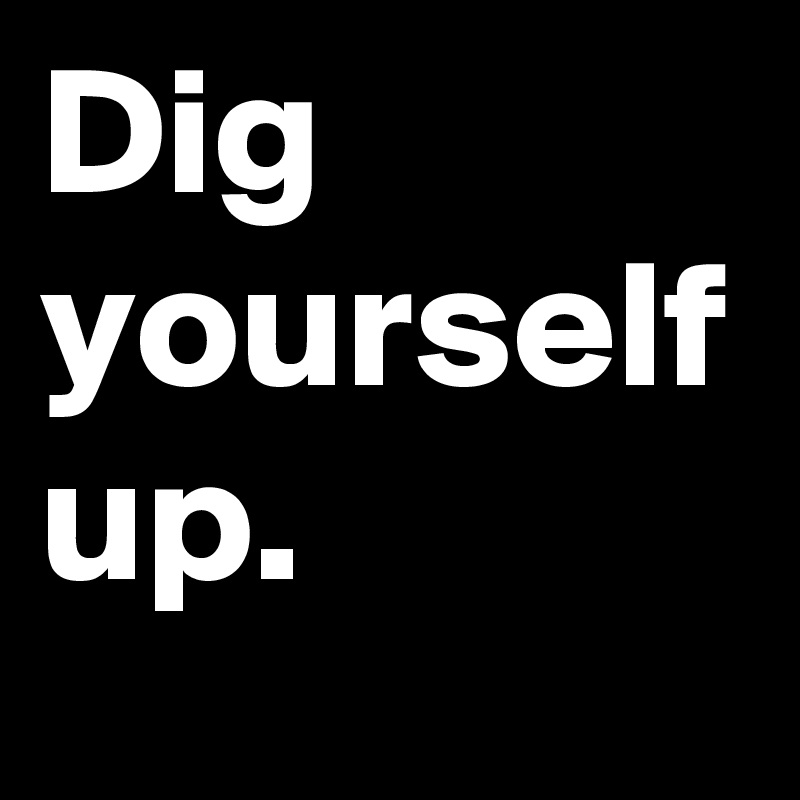 Dig yourself up.