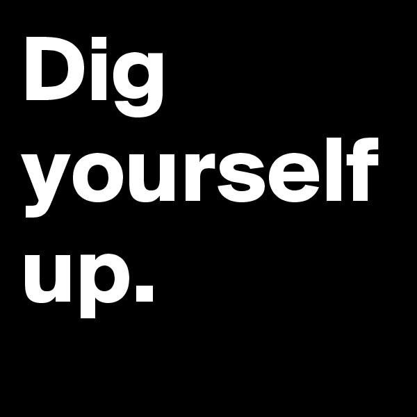 Dig yourself up.