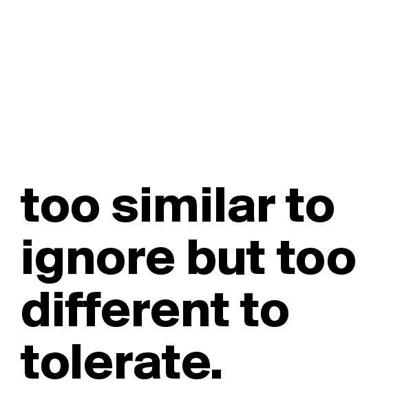 


too similar to ignore but too different to tolerate.
