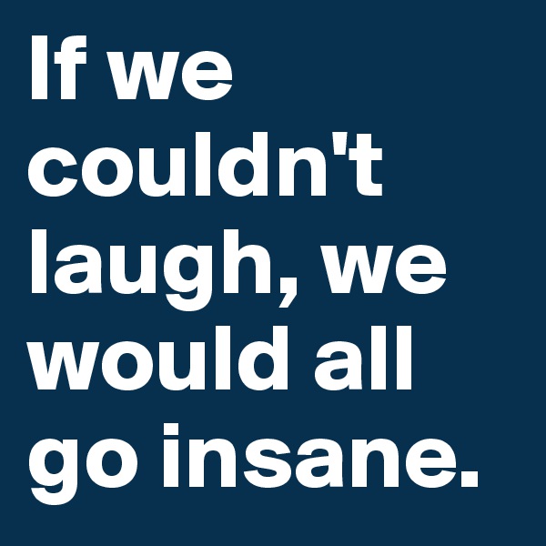 If we couldn't laugh, we would all go insane.