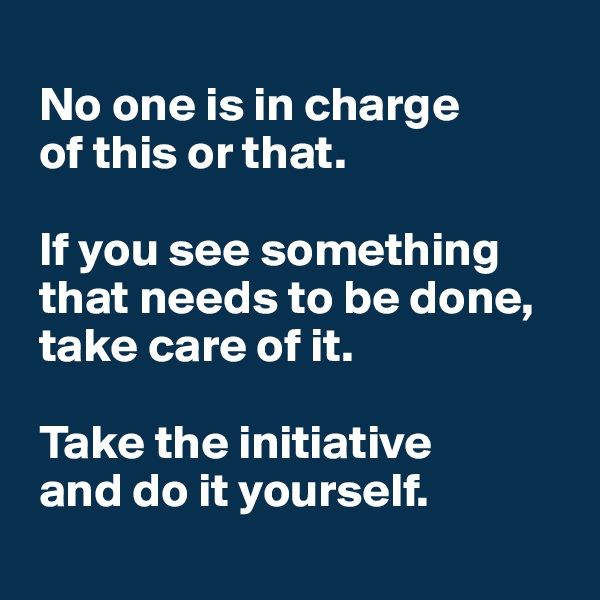 
 No one is in charge 
 of this or that.

 If you see something  
 that needs to be done, 
 take care of it.

 Take the initiative 
 and do it yourself.
