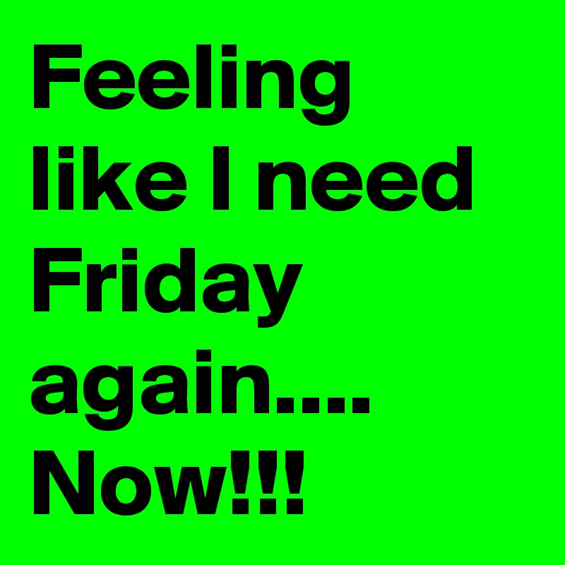 Feeling like I need Friday again....
Now!!!