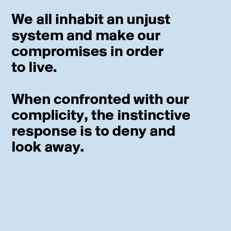 We all inhabit an unjust system and make our compromises in order 
to live. 

When confronted with our complicity, the instinctive response is to deny and 
look away.



 